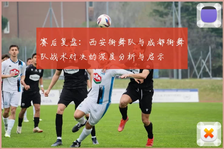 赛后复盘:西安街舞队与成都街舞队战术对决的深度分析与启示