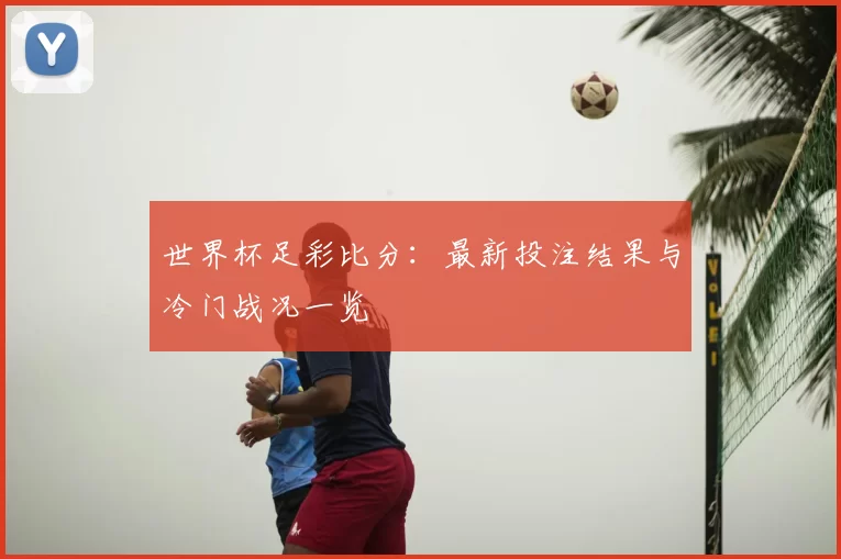 世界杯足彩比分:最新投注结果与冷门战况一览