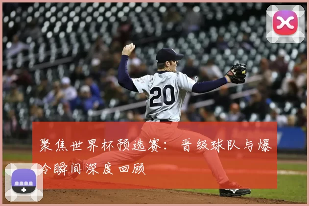 聚焦世界杯预选赛:晋级球队与爆冷瞬间深度回顾