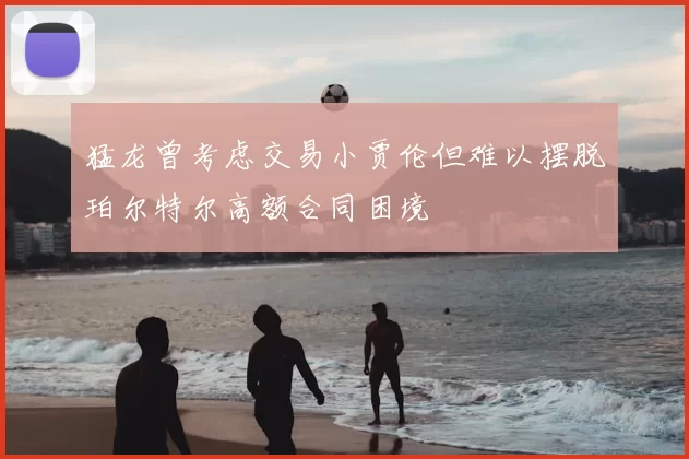 猛龙曾考虑交易小贾伦但难以摆脱珀尔特尔高额合同困境