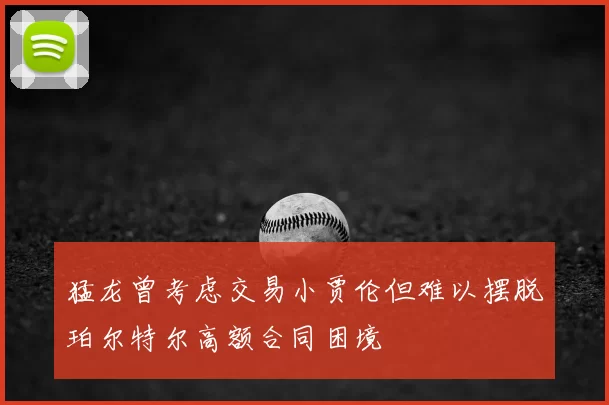 猛龙曾考虑交易小贾伦但难以摆脱珀尔特尔高额合同困境