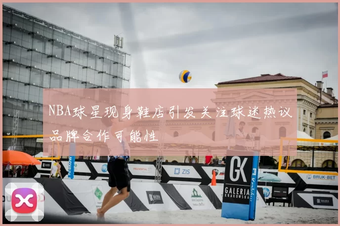 NBA球星现身鞋店引发关注球迷热议品牌合作可能性