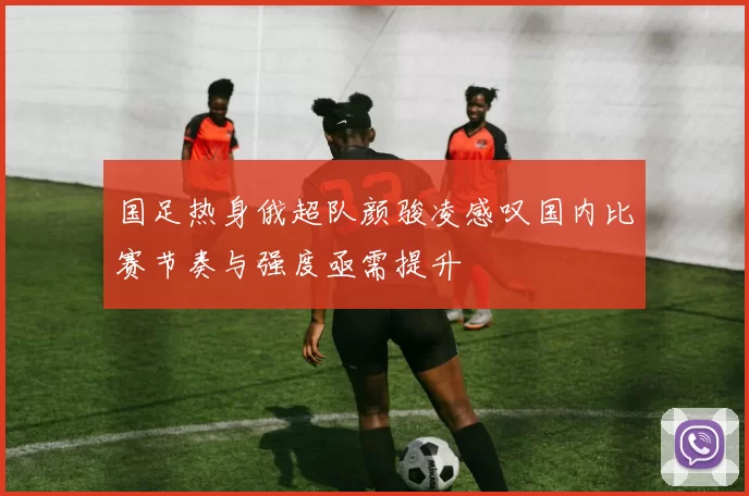 国足热身俄超队颜骏凌感叹国内比赛节奏与强度亟需提升