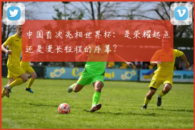中国首次亮相世界杯:是荣耀起点还是漫长征程的序幕?