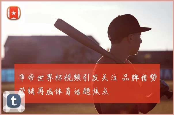 华帝世界杯视频引发关注 品牌借势营销再成体育话题焦点