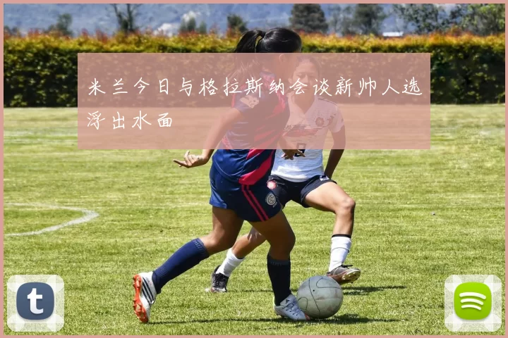 米兰今日与格拉斯纳会谈新帅人选浮出水面