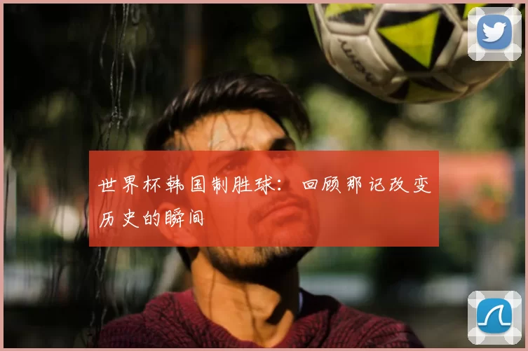 世界杯韩国制胜球:回顾那记改变历史的瞬间