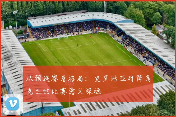 从预选赛看格局:克罗地亚对阵乌克兰的比赛意义深远