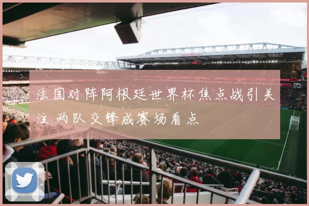 法国对阵阿根廷世界杯焦点战引关注 两队交锋成赛场看点