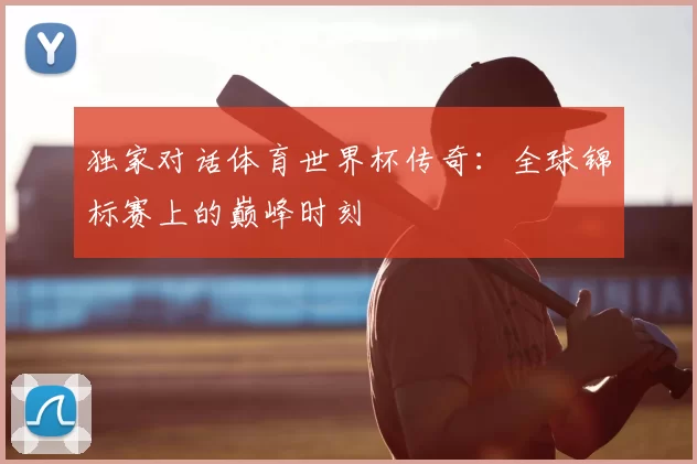 独家对话体育世界杯传奇：全球锦标赛上的巅峰时刻
