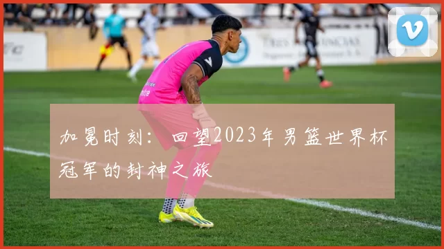 加冕时刻：回望2023年男篮世界杯冠军的封神之旅