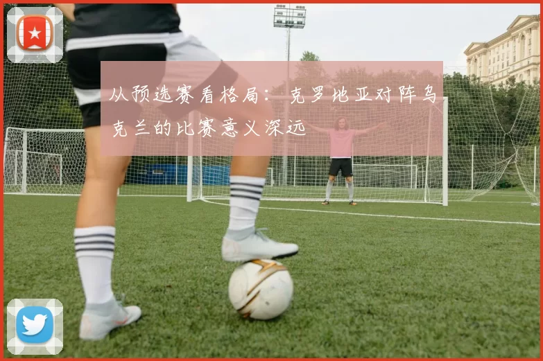从预选赛看格局:克罗地亚对阵乌克兰的比赛意义深远