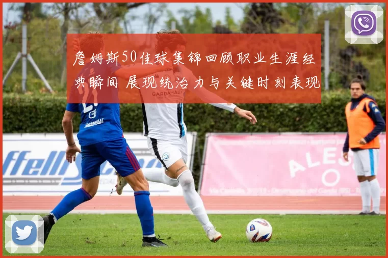 詹姆斯50佳球集锦回顾职业生涯经典瞬间 展现统治力与关键时刻表现