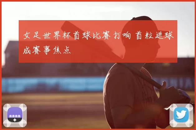 女足世界杯首球比赛打响 首粒进球成赛事焦点