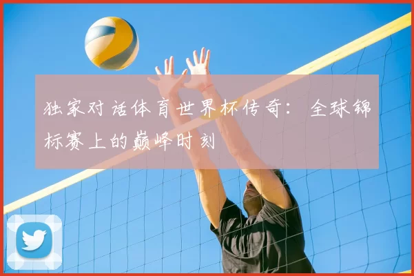 独家对话体育世界杯传奇：全球锦标赛上的巅峰时刻