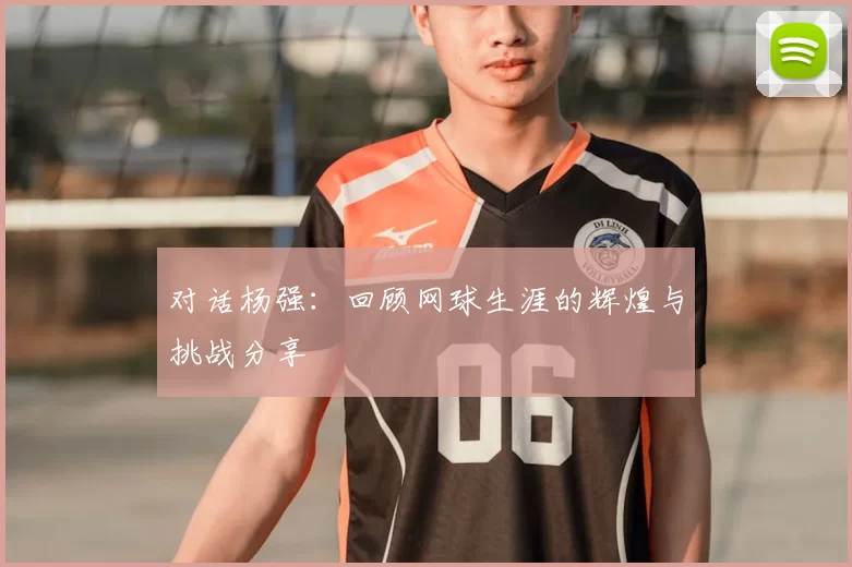 对话杨强:回顾网球生涯的辉煌与挑战分享