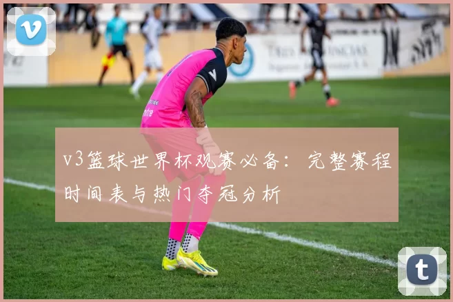 v3篮球世界杯观赛必备：完整赛程时间表与热门夺冠分析