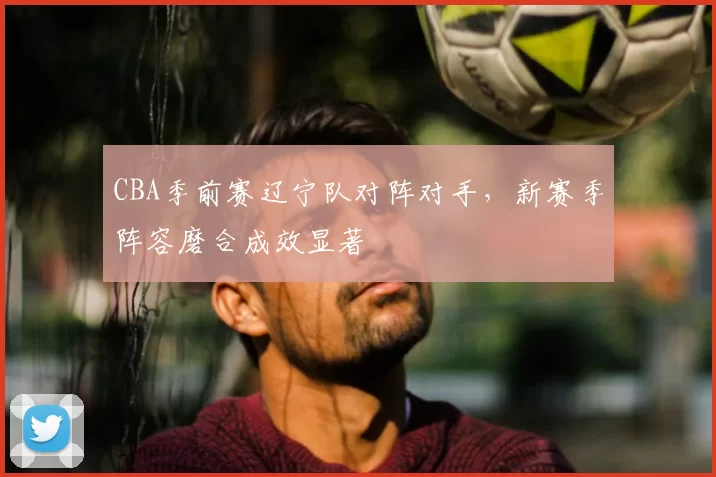CBA季前赛辽宁队对阵对手,新赛季阵容磨合成效显著