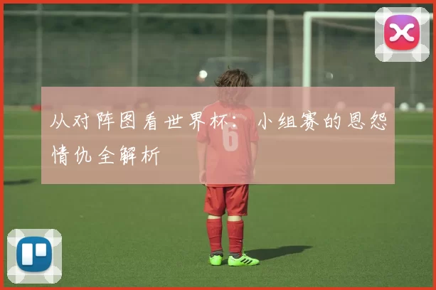 从对阵图看世界杯：小组赛的恩怨情仇全解析