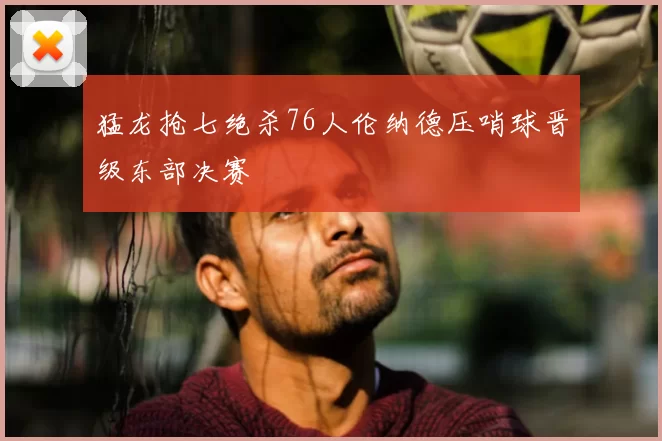 猛龙抢七绝杀76人伦纳德压哨球晋级东部决赛