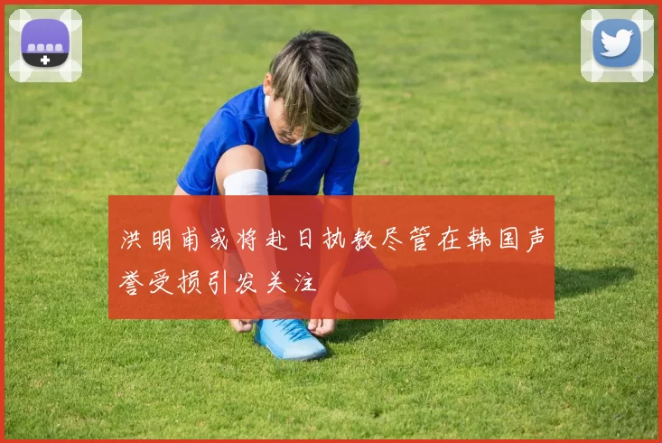 洪明甫或将赴日执教尽管在韩国声誉受损引发关注