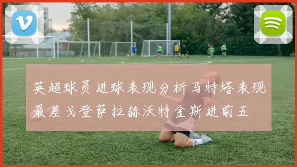 英超球员进球表现分析马特塔表现最差戈登萨拉赫沃特金斯进前五