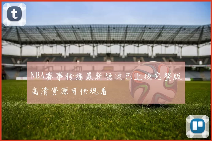 NBA赛事转播最新场次已上线完整版高清资源可供观看