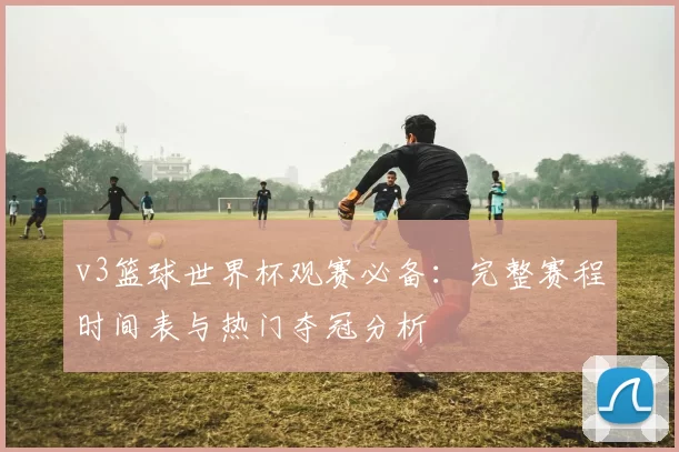 v3篮球世界杯观赛必备：完整赛程时间表与热门夺冠分析