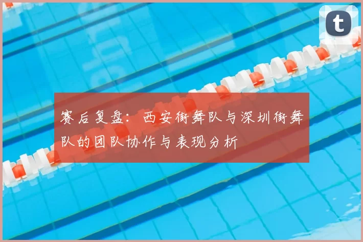赛后复盘:西安街舞队与深圳街舞队的团队协作与表现分析