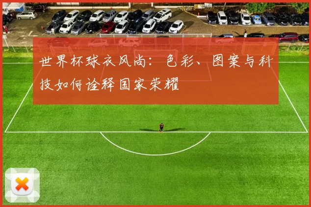 世界杯球衣风尚:色彩、图案与科技如何诠释国家荣耀