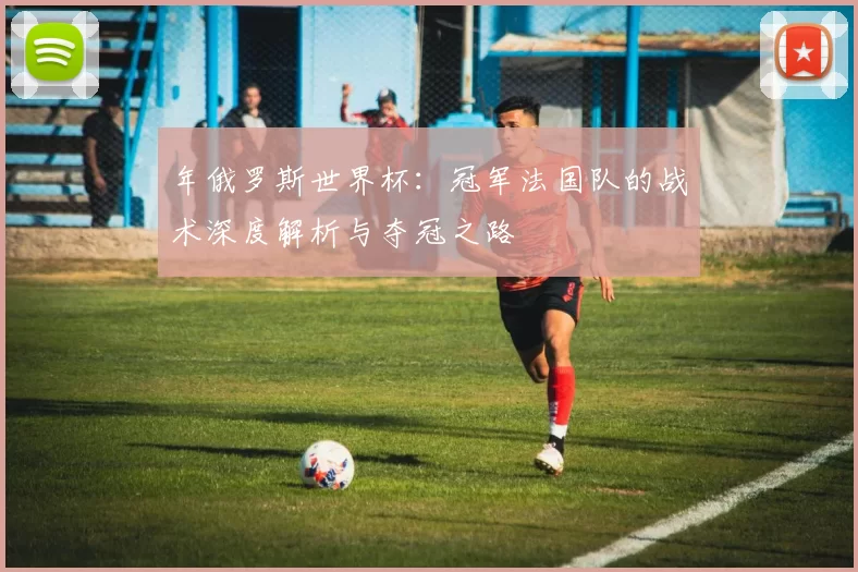 年俄罗斯世界杯：冠军法国队的战术深度解析与夺冠之路