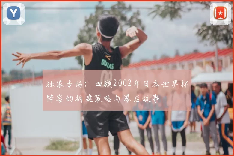 独家专访：回顾2002年日本世界杯阵容的构建策略与幕后故事