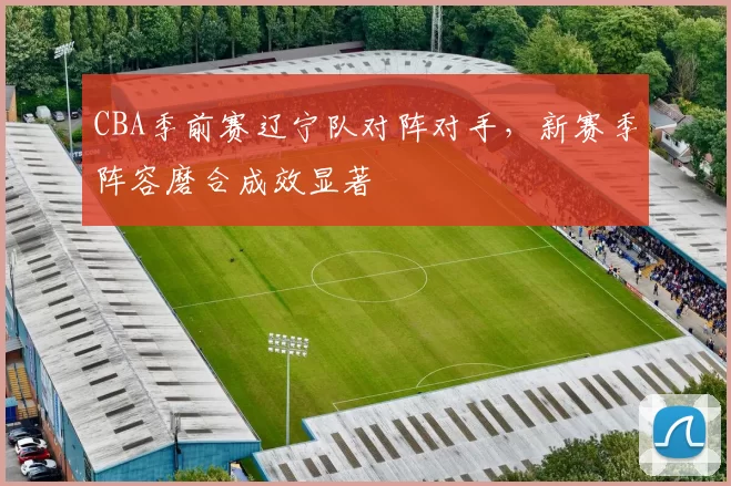 CBA季前赛辽宁队对阵对手,新赛季阵容磨合成效显著