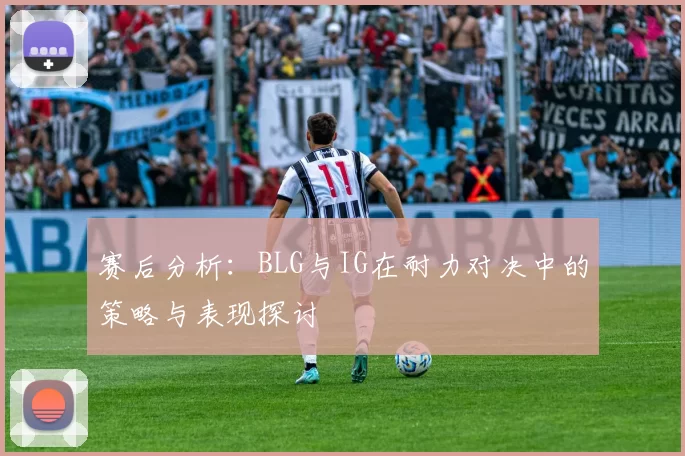 赛后分析：BLG与IG在耐力对决中的策略与表现探讨