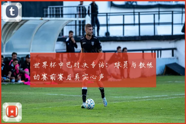 世界杯中巴对决专访：球员与教练的赛前赛后真实心声