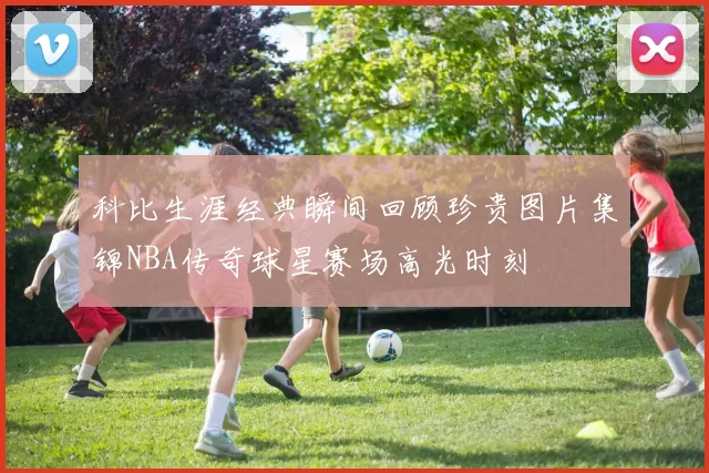 科比生涯经典瞬间回顾珍贵图片集锦NBA传奇球星赛场高光时刻
