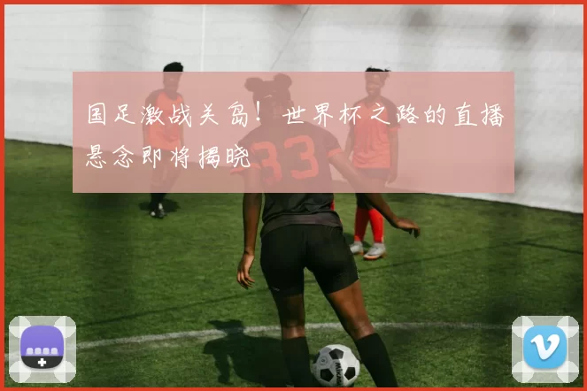 国足激战关岛！世界杯之路的直播悬念即将揭晓