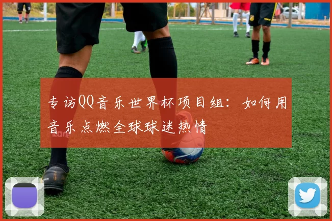 专访QQ音乐世界杯项目组:如何用音乐点燃全球球迷热情