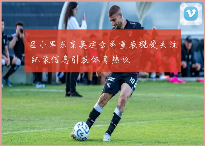 吕小军东京奥运会举重表现受关注 纪录信息引发体育热议