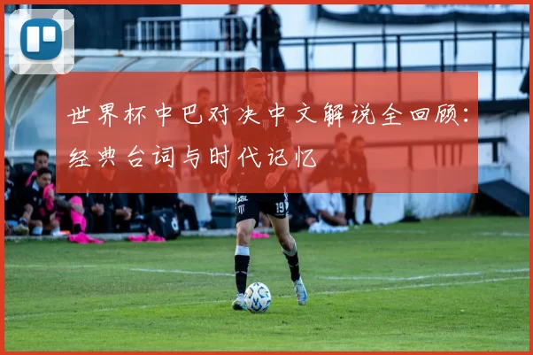世界杯中巴对决中文解说全回顾:经典台词与时代记忆