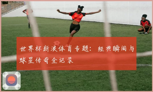 世界杯新浪体育专题:经典瞬间与球星传奇全记录