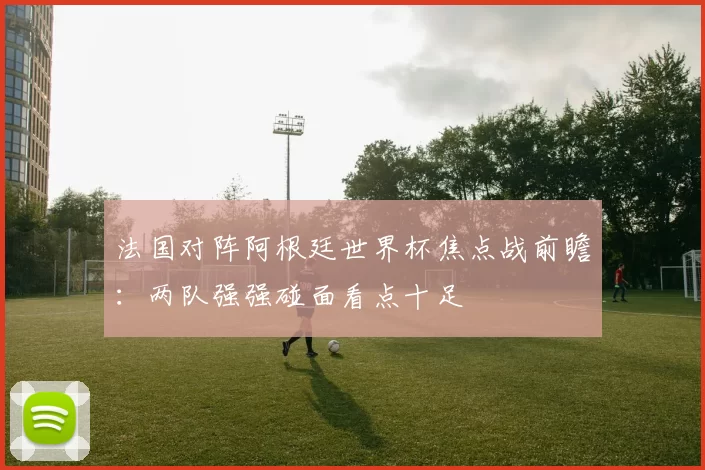法国对阵阿根廷世界杯焦点战前瞻:两队强强碰面看点十足