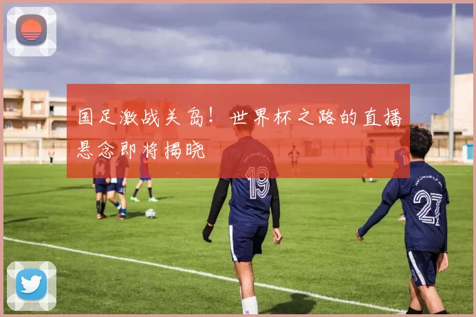 国足激战关岛！世界杯之路的直播悬念即将揭晓