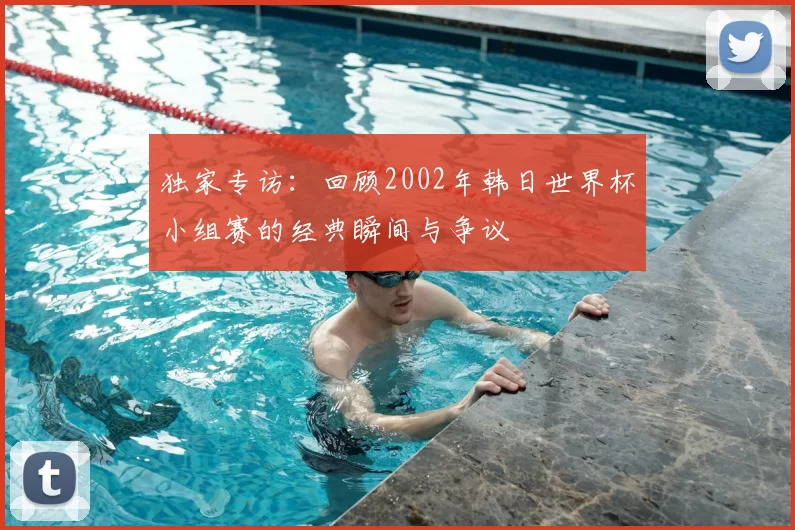 独家专访：回顾2002年韩日世界杯小组赛的经典瞬间与争议