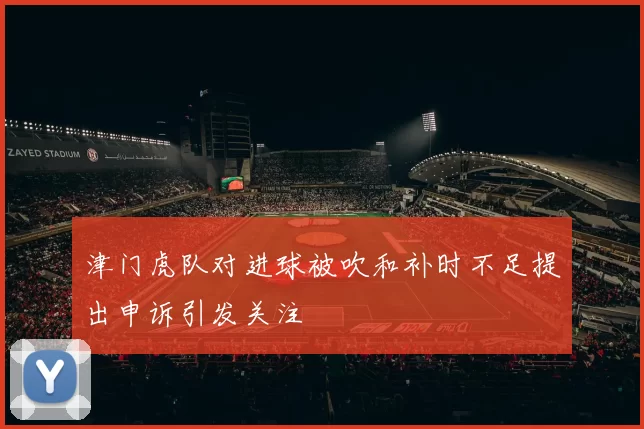 津门虎队对进球被吹和补时不足提出申诉引发关注