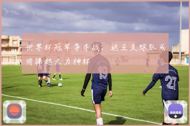 世界杯冠军争夺战:这五支球队或将捧起大力神杯