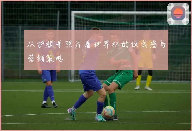 从护旗手照片看世界杯的仪式感与营销策略