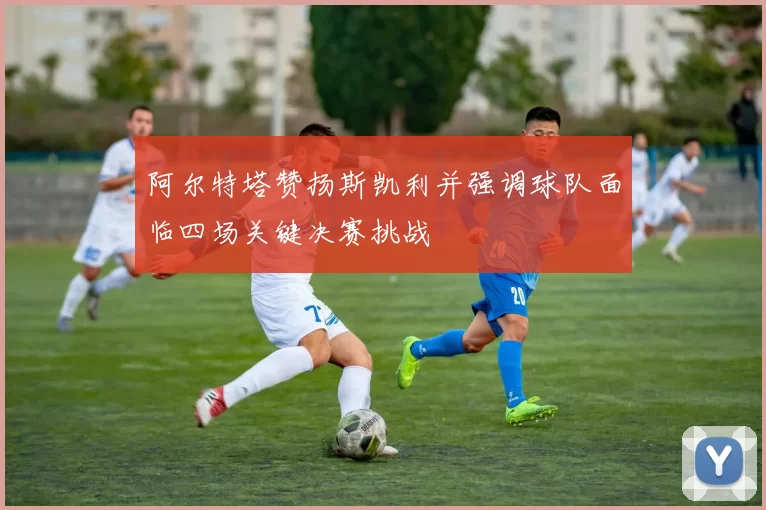 阿尔特塔赞扬斯凯利并强调球队面临四场关键决赛挑战