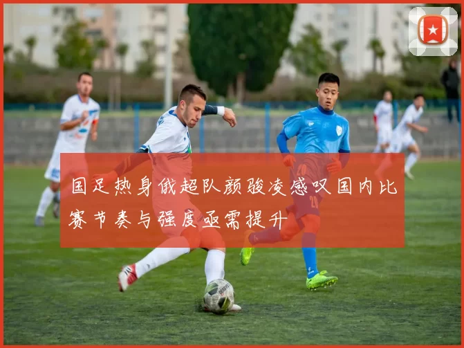 国足热身俄超队颜骏凌感叹国内比赛节奏与强度亟需提升