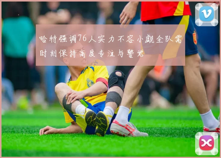 哈特强调76人实力不容小觑全队需时刻保持高度专注与警觉